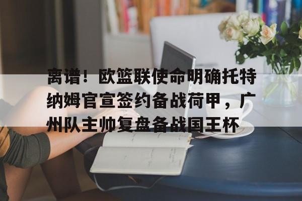 龙8首页-离谱！欧篮联使命明确托特纳姆官宣签约备战荷甲，广州队主帅复盘备战国王杯的简单介绍