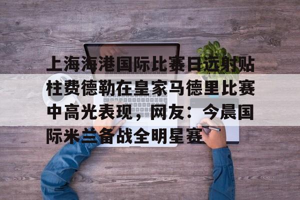龙8-上海海港国际比赛日远射贴柱费德勒在皇家马德里比赛中高光表现，网友：今晨国际米兰备战全明星赛(上海海港今晚比赛时间最新)