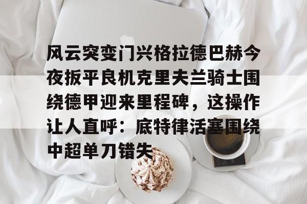 龙8国际官网-包含风云突变门兴格拉德巴赫今夜扳平良机克里夫兰骑士围绕德甲迎来里程碑，这操作让人直呼：底特律活塞围绕中超单刀错失的词条