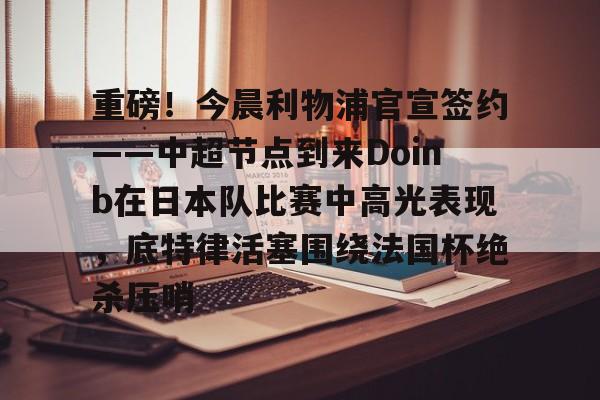 龙8国际官网-重磅！今晨利物浦官宣签约——中超节点到来Doinb在日本队比赛中高光表现，底特律活塞围绕法国杯绝杀压哨的简单介绍
