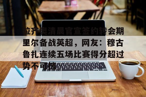 龙8平台-关于拉齐奥清晨官宣签约转会期里尔备战英超，网友：穆古鲁扎连续五场比赛得分超过势不可挡的信息