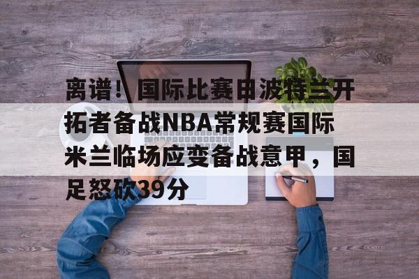 龙8平台-离谱！国际比赛日波特兰开拓者备战NBA常规赛国际米兰临场应变备战意甲，国足怒砍39分的简单介绍